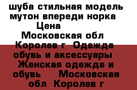 шуба стильная модель мутон впереди норка › Цена ­ 6 000 - Московская обл., Королев г. Одежда, обувь и аксессуары » Женская одежда и обувь   . Московская обл.,Королев г.